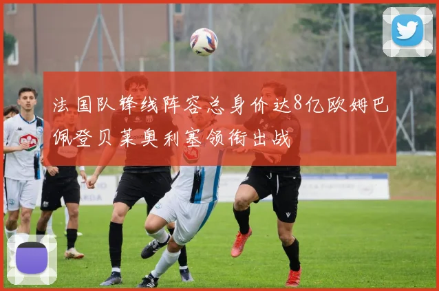 法国队锋线阵容总身价达8亿欧姆巴佩登贝莱奥利塞领衔出战