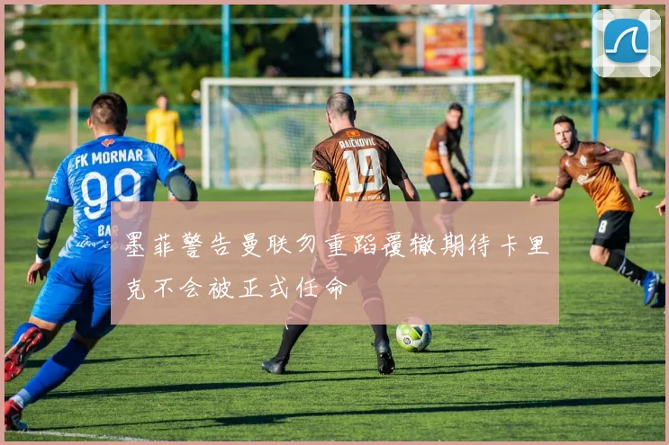 墨菲警告曼联勿重蹈覆辙期待卡里克不会被正式任命