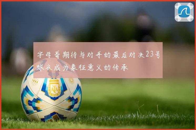 字母哥期待与对手的最后对决23号球衣成为象征意义的传承