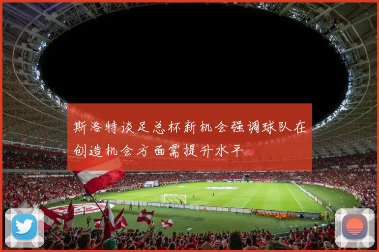 斯洛特谈足总杯新机会强调球队在创造机会方面需提升水平